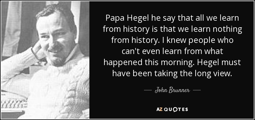 Papa Hegel he say that all we learn from history is that we learn nothing from history. I knew people who can't even learn from what happened this morning. Hegel must have been taking the long view. - John Brunner
