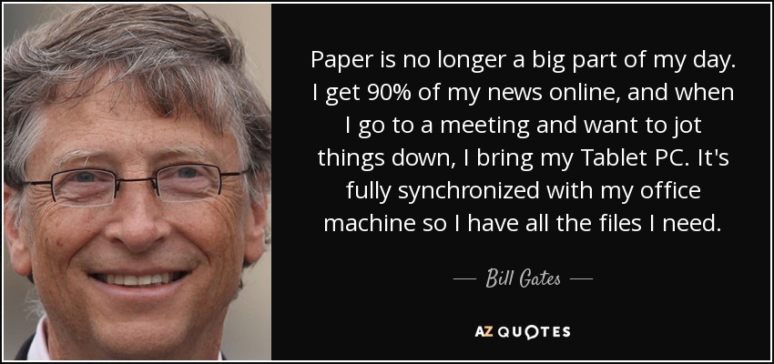 Paper is no longer a big part of my day. I get 90% of my news online, and when I go to a meeting and want to jot things down, I bring my Tablet PC. It's fully synchronized with my office machine so I have all the files I need. - Bill Gates