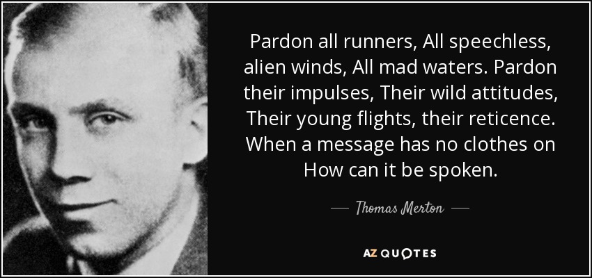 Pardon all runners, All speechless, alien winds, All mad waters. Pardon their impulses, Their wild attitudes, Their young flights, their reticence. When a message has no clothes on How can it be spoken. - Thomas Merton