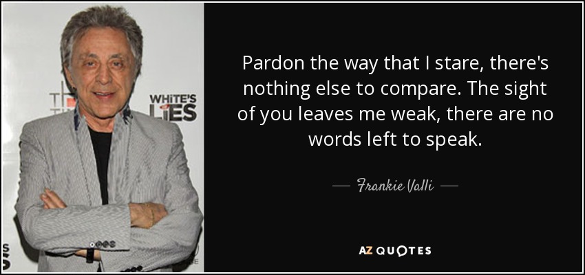 Pardon the way that I stare, there's nothing else to compare. The sight of you leaves me weak, there are no words left to speak. - Frankie Valli