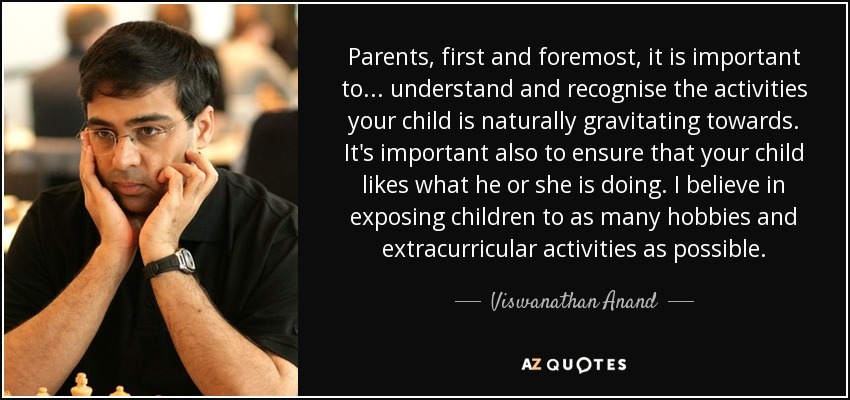 Parents, first and foremost, it is important to... understand and recognise the activities your child is naturally gravitating towards. It's important also to ensure that your child likes what he or she is doing. I believe in exposing children to as many hobbies and extracurricular activities as possible. - Viswanathan Anand