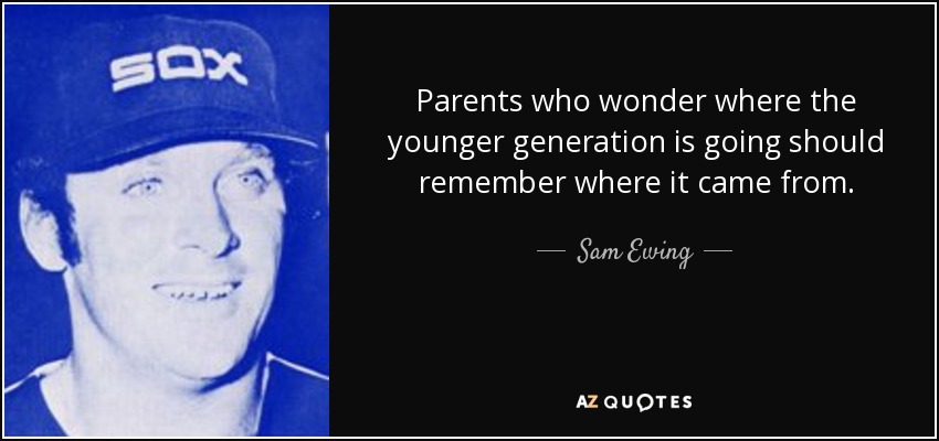 Parents who wonder where the younger generation is going should remember where it came from. - Sam Ewing