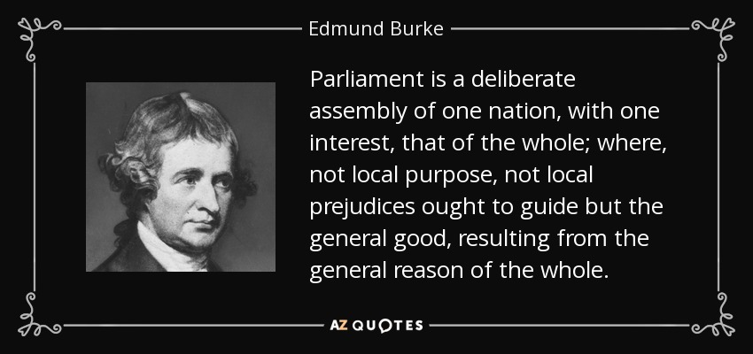 Parliament is a deliberate assembly of one nation, with one interest, that of the whole; where, not local purpose, not local prejudices ought to guide but the general good, resulting from the general reason of the whole. - Edmund Burke