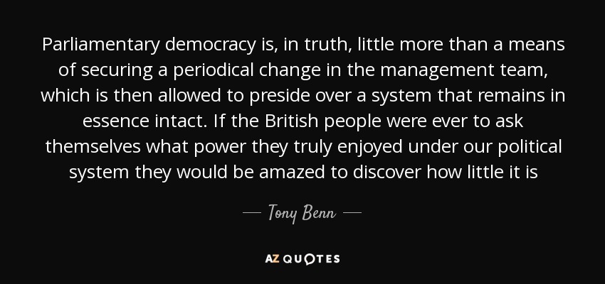 Parliamentary democracy is, in truth, little more than a means of securing a periodical change in the management team, which is then allowed to preside over a system that remains in essence intact. If the British people were ever to ask themselves what power they truly enjoyed under our political system they would be amazed to discover how little it is - Tony Benn