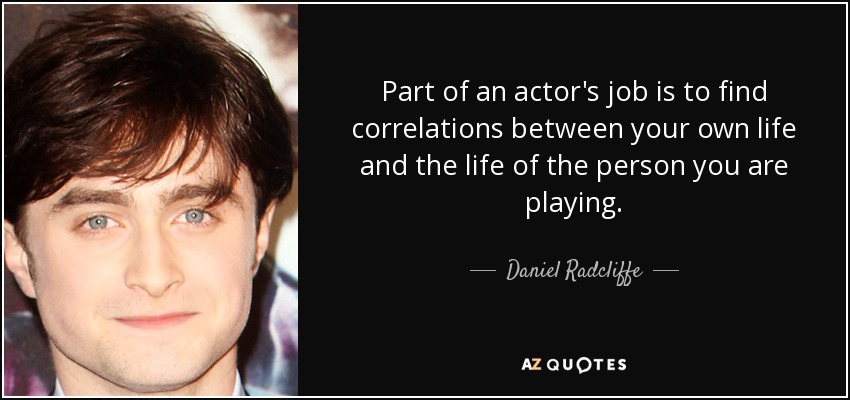 Part of an actor's job is to find correlations between your own life and the life of the person you are playing. - Daniel Radcliffe