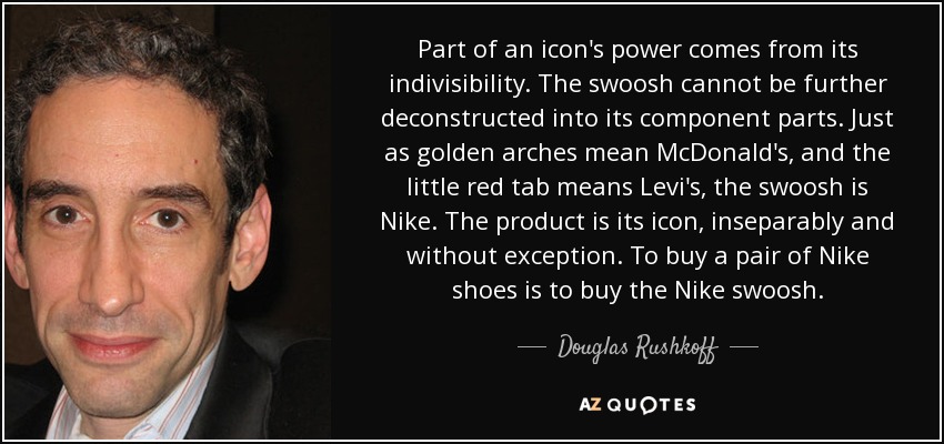 Part of an icon's power comes from its indivisibility. The swoosh cannot be further deconstructed into its component parts. Just as golden arches mean McDonald's, and the little red tab means Levi's, the swoosh is Nike. The product is its icon, inseparably and without exception. To buy a pair of Nike shoes is to buy the Nike swoosh. - Douglas Rushkoff