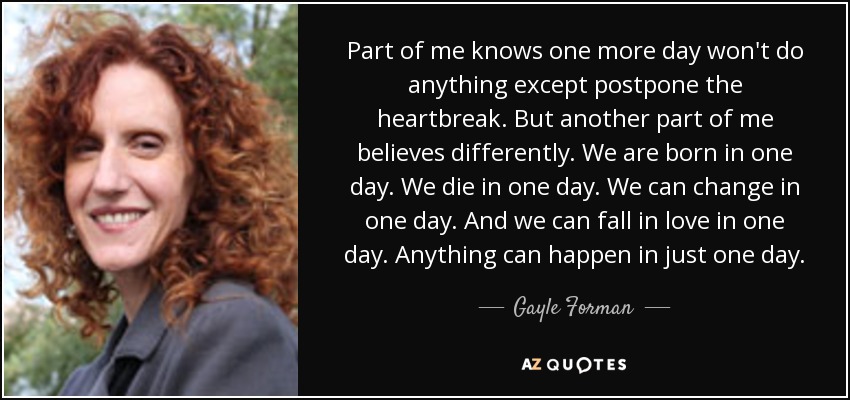 Part of me knows one more day won't do anything except postpone the heartbreak. But another part of me believes differently. We are born in one day. We die in one day. We can change in one day. And we can fall in love in one day. Anything can happen in just one day. - Gayle Forman