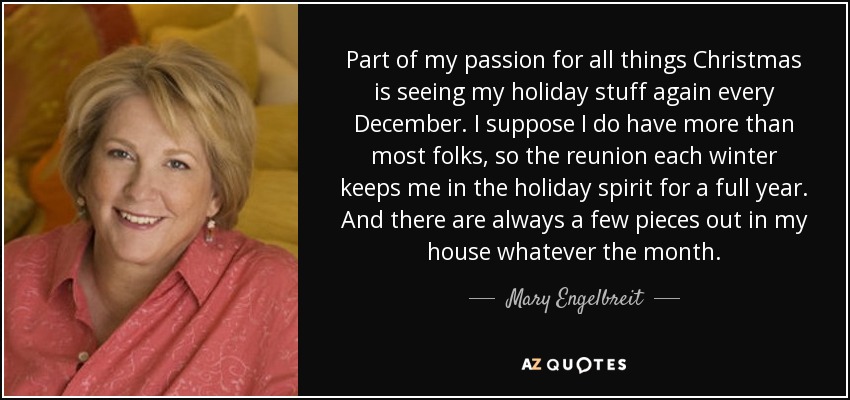 Part of my passion for all things Christmas is seeing my holiday stuff again every December. I suppose I do have more than most folks, so the reunion each winter keeps me in the holiday spirit for a full year. And there are always a few pieces out in my house whatever the month. - Mary Engelbreit