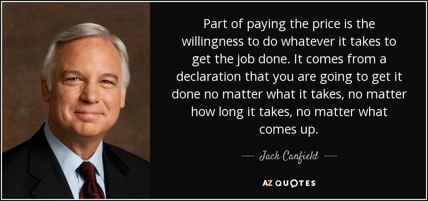Part of paying the price is the willingness to do whatever it takes to get the job done. It comes from a declaration that you are going to get it done no matter what it takes, no matter how long it takes, no matter what comes up. - Jack Canfield