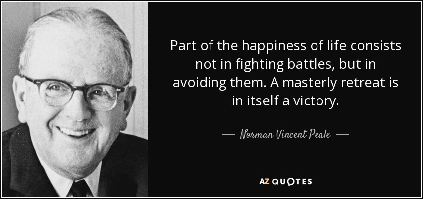 Part of the happiness of life consists not in fighting battles, but in avoiding them. A masterly retreat is in itself a victory. - Norman Vincent Peale