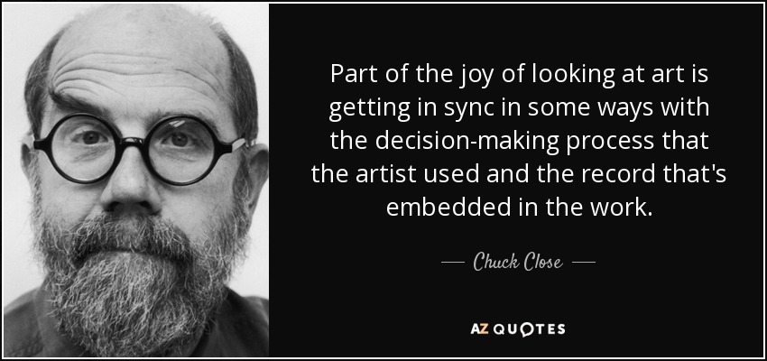 Part of the joy of looking at art is getting in sync in some ways with the decision-making process that the artist used and the record that's embedded in the work. - Chuck Close