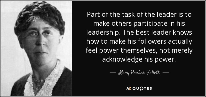 Part of the task of the leader is to make others participate in his leadership. The best leader knows how to make his followers actually feel power themselves, not merely acknowledge his power. - Mary Parker Follett