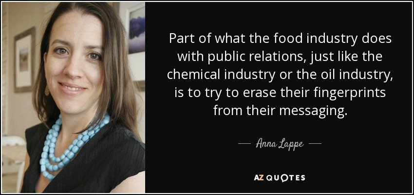 Part of what the food industry does with public relations, just like the chemical industry or the oil industry, is to try to erase their fingerprints from their messaging. - Anna Lappe