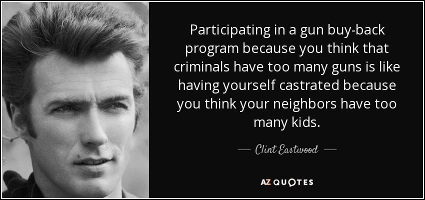 Participating in a gun buy-back program because you think that criminals have too many guns is like having yourself castrated because you think your neighbors have too many kids. - Clint Eastwood