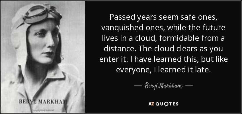 Passed years seem safe ones, vanquished ones, while the future lives in a cloud, formidable from a distance. The cloud clears as you enter it. I have learned this, but like everyone, I learned it late. - Beryl Markham