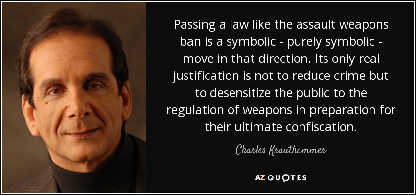 Passing a law like the assault weapons ban is a symbolic - purely symbolic - move in that direction. Its only real justification is not to reduce crime but to desensitize the public to the regulation of weapons in preparation for their ultimate confiscation. - Charles Krauthammer