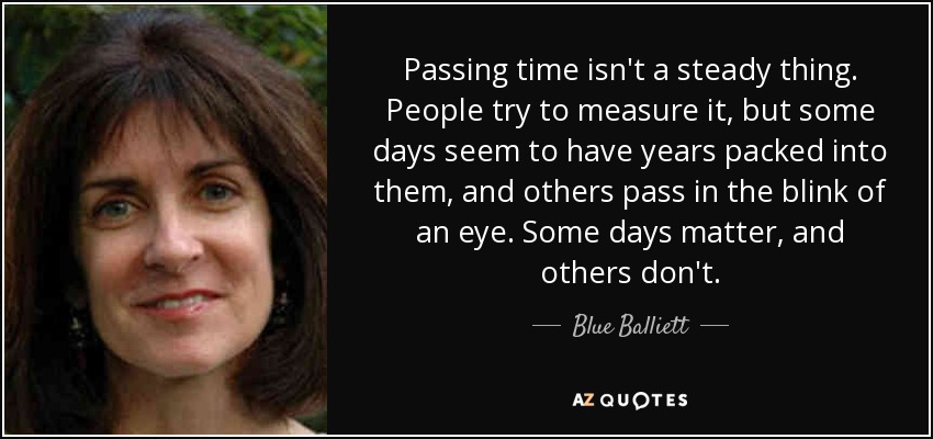 Passing time isn't a steady thing. People try to measure it, but some days seem to have years packed into them, and others pass in the blink of an eye. Some days matter, and others don't. - Blue Balliett