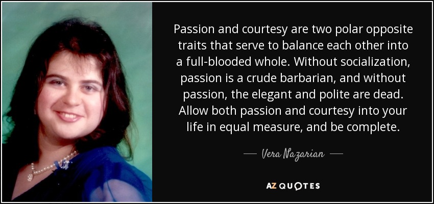 Passion and courtesy are two polar opposite traits that serve to balance each other into a full-blooded whole. Without socialization, passion is a crude barbarian, and without passion, the elegant and polite are dead. Allow both passion and courtesy into your life in equal measure, and be complete. - Vera Nazarian