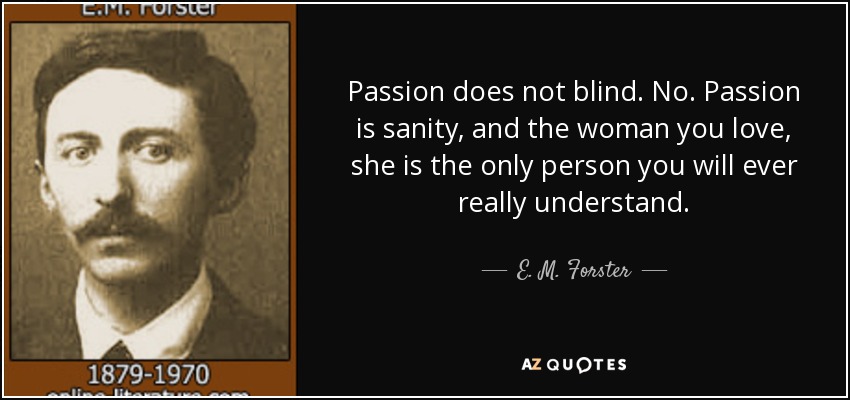 Passion does not blind. No. Passion is sanity, and the woman you love, she is the only person you will ever really understand. - E. M. Forster