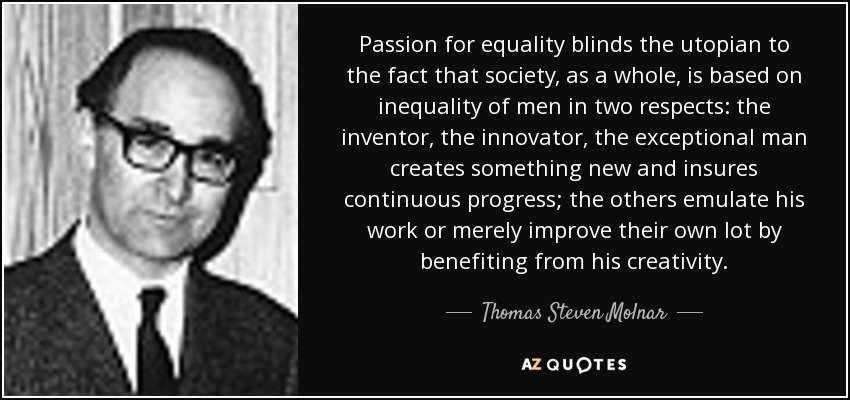 Passion for equality blinds the utopian to the fact that society, as a whole, is based on inequality of men in two respects: the inventor, the innovator, the exceptional man creates something new and insures continuous progress; the others emulate his work or merely improve their own lot by benefiting from his creativity. - Thomas Steven Molnar