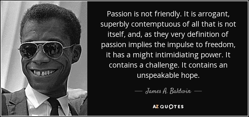 Passion is not friendly. It is arrogant, superbly contemptuous of all that is not itself, and, as they very definition of passion implies the impulse to freedom, it has a might intimidiating power. It contains a challenge. It contains an unspeakable hope. - James A. Baldwin