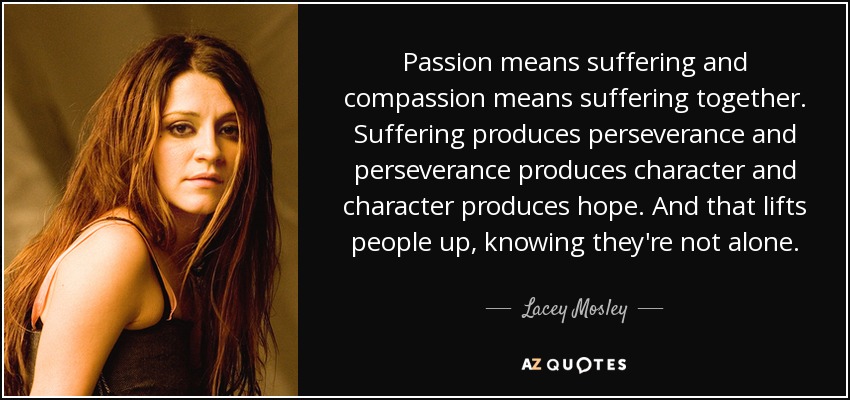Passion means suffering and compassion means suffering together. Suffering produces perseverance and perseverance produces character and character produces hope. And that lifts people up, knowing they're not alone. - Lacey Mosley