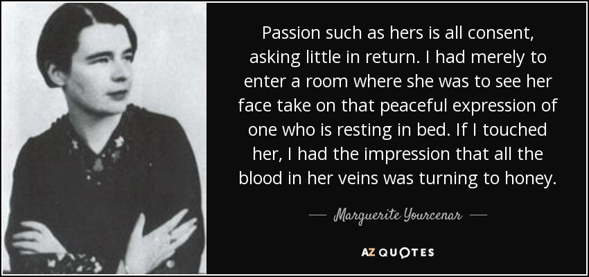 Passion such as hers is all consent, asking little in return. I had merely to enter a room where she was to see her face take on that peaceful expression of one who is resting in bed. If I touched her, I had the impression that all the blood in her veins was turning to honey. - Marguerite Yourcenar