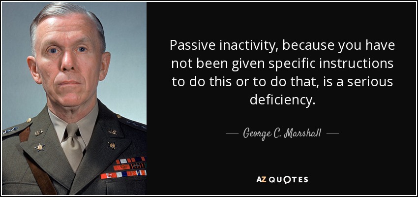 Passive inactivity, because you have not been given specific instructions to do this or to do that, is a serious deficiency. - George C. Marshall