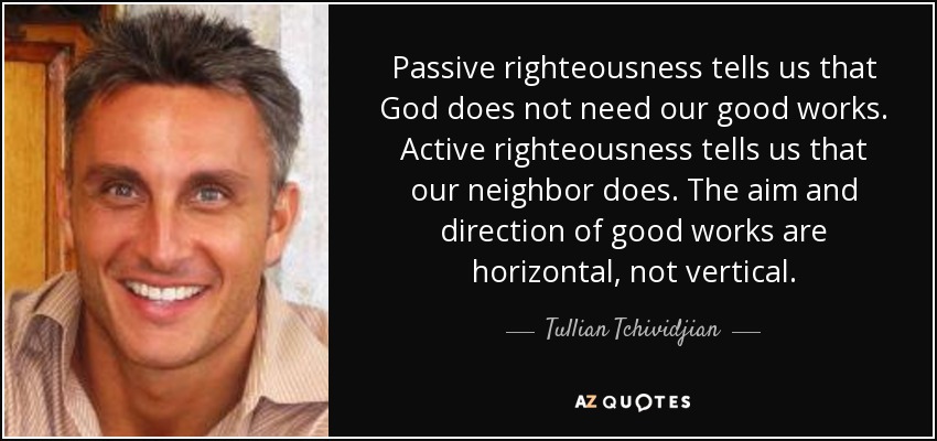 Passive righteousness tells us that God does not need our good works. Active righteousness tells us that our neighbor does. The aim and direction of good works are horizontal, not vertical. - Tullian Tchividjian