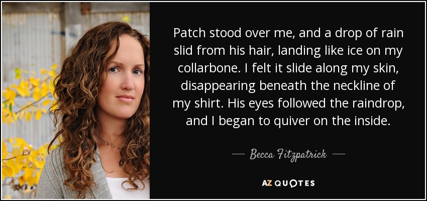 Patch stood over me, and a drop of rain slid from his hair, landing like ice on my collarbone. I felt it slide along my skin, disappearing beneath the neckline of my shirt. His eyes followed the raindrop, and I began to quiver on the inside. - Becca Fitzpatrick