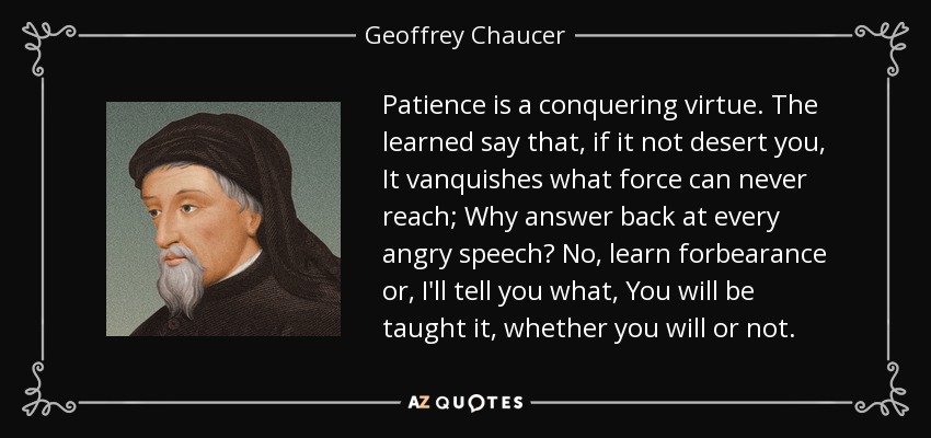 Patience is a conquering virtue. The learned say that, if it not desert you, It vanquishes what force can never reach; Why answer back at every angry speech? No, learn forbearance or, I'll tell you what, You will be taught it, whether you will or not. - Geoffrey Chaucer