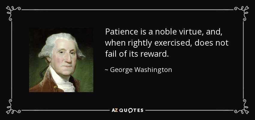 Patience is a noble virtue, and, when rightly exercised, does not fail of its reward. - George Washington