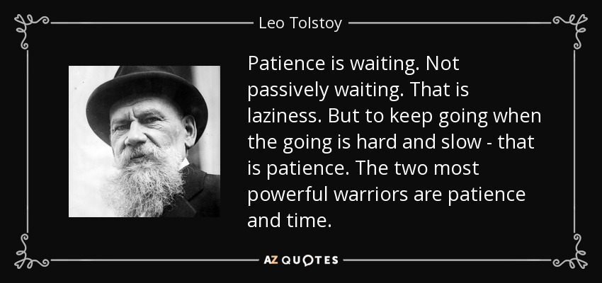 Patience is waiting. Not passively waiting. That is laziness. But to keep going when the going is hard and slow - that is patience. The two most powerful warriors are patience and time. - Leo Tolstoy