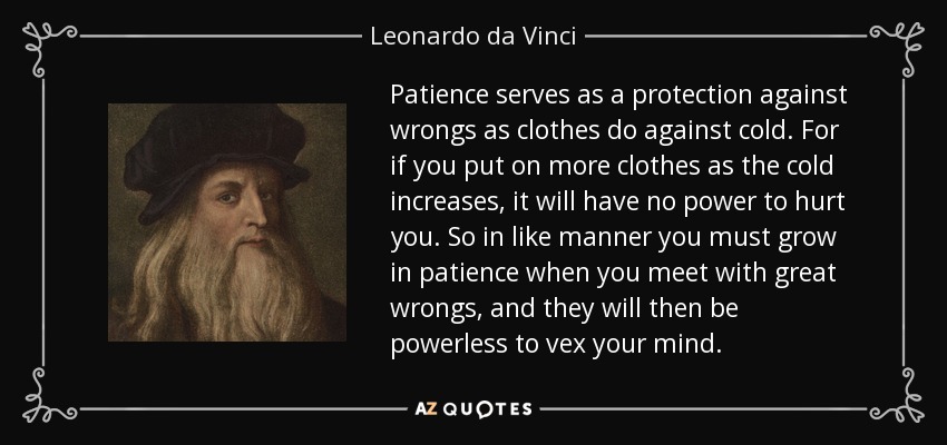 Patience serves as a protection against wrongs as clothes do against cold. For if you put on more clothes as the cold increases, it will have no power to hurt you. So in like manner you must grow in patience when you meet with great wrongs, and they will then be powerless to vex your mind. - Leonardo da Vinci