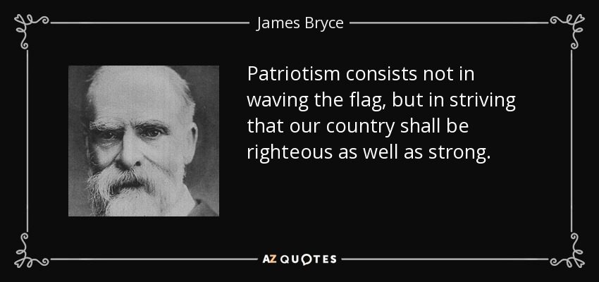Patriotism consists not in waving the flag, but in striving that our country shall be righteous as well as strong. - James Bryce