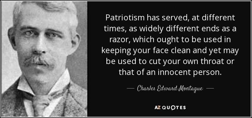 Patriotism has served, at different times, as widely different ends as a razor, which ought to be used in keeping your face clean and yet may be used to cut your own throat or that of an innocent person. - Charles Edward Montague