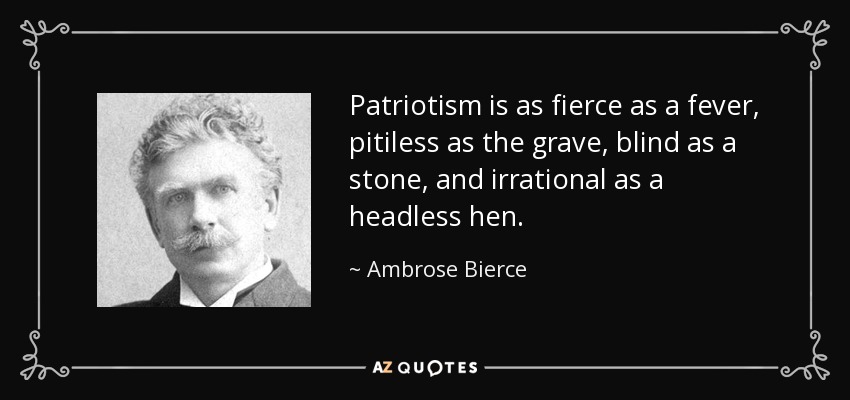 Patriotism is as fierce as a fever, pitiless as the grave, blind as a stone, and irrational as a headless hen. - Ambrose Bierce