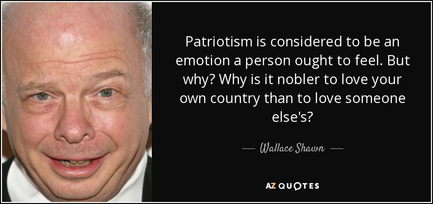 Patriotism is considered to be an emotion a person ought to feel. But why? Why is it nobler to love your own country than to love someone else's? - Wallace Shawn