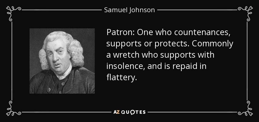 Patron: One who countenances, supports or protects. Commonly a wretch who supports with insolence, and is repaid in flattery. - Samuel Johnson