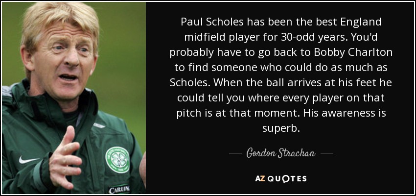 Paul Scholes has been the best England midfield player for 30-odd years. You'd probably have to go back to Bobby Charlton to find someone who could do as much as Scholes. When the ball arrives at his feet he could tell you where every player on that pitch is at that moment. His awareness is superb. - Gordon Strachan