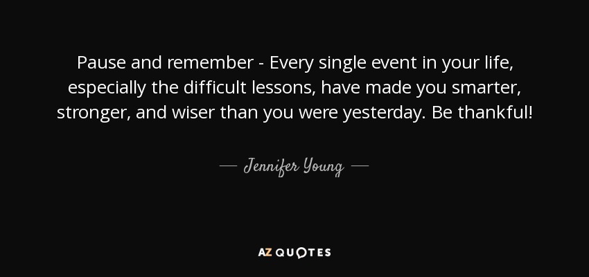 Pause and remember - Every single event in your life, especially the difficult lessons, have made you smarter, stronger, and wiser than you were yesterday. Be thankful! - Jennifer Young