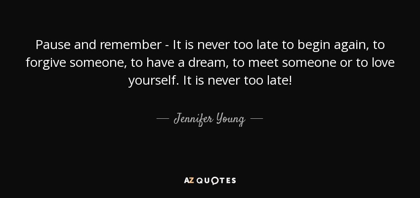 Pause and remember - It is never too late to begin again, to forgive someone, to have a dream, to meet someone or to love yourself. It is never too late! - Jennifer Young