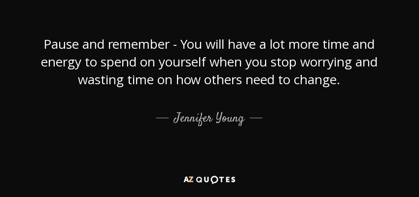 Pause and remember - You will have a lot more time and energy to spend on yourself when you stop worrying and wasting time on how others need to change. - Jennifer Young