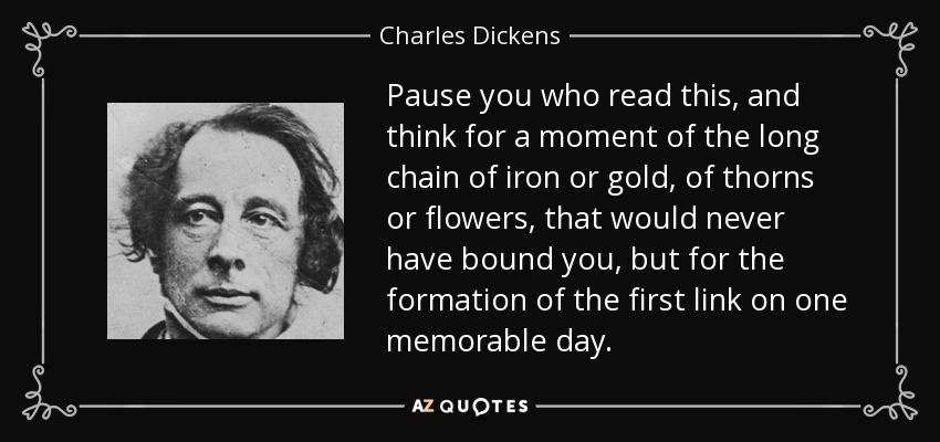 Pause you who read this, and think for a moment of the long chain of iron or gold, of thorns or flowers, that would never have bound you, but for the formation of the first link on one memorable day. - Charles Dickens