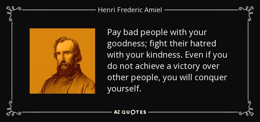 Pay bad people with your goodness; fight their hatred with your kindness. Even if you do not achieve a victory over other people, you will conquer yourself. - Henri Frederic Amiel