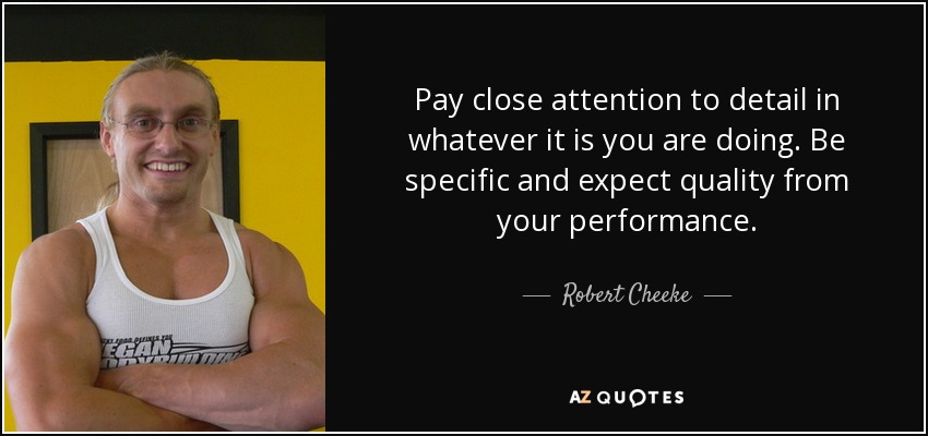Pay close attention to detail in whatever it is you are doing. Be specific and expect quality from your performance. - Robert Cheeke