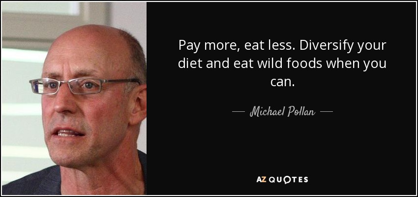 Pay more, eat less. Diversify your diet and eat wild foods when you can. - Michael Pollan