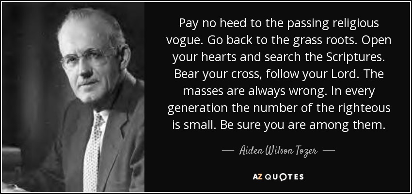Pay no heed to the passing religious vogue. Go back to the grass roots. Open your hearts and search the Scriptures. Bear your cross, follow your Lord. The masses are always wrong. In every generation the number of the righteous is small. Be sure you are among them. - Aiden Wilson Tozer