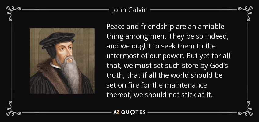 Peace and friendship are an amiable thing among men. They be so indeed, and we ought to seek them to the uttermost of our power. But yet for all that, we must set such store by God's truth, that if all the world should be set on fire for the maintenance thereof, we should not stick at it. - John Calvin