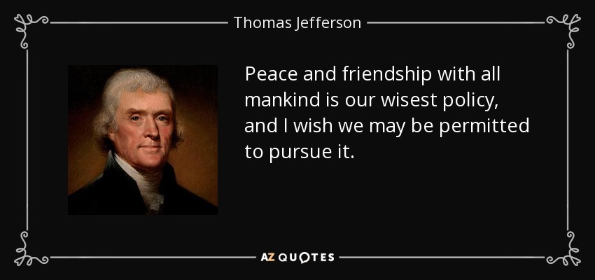 Peace and friendship with all mankind is our wisest policy, and I wish we may be permitted to pursue it. - Thomas Jefferson